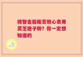 拔智齿后能否放心食用灵芝孢子粉？你一定想知道的