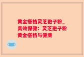 黄金搭档灵芝孢子粉_高效保健：灵芝孢子粉黄金搭档与健康