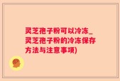 灵芝孢子粉可以冷冻_灵芝孢子粉的冷冻保存方法与注意事项)