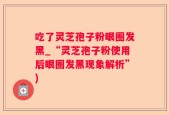吃了灵芝孢子粉眼圈发黑_“灵芝孢子粉使用后眼圈发黑现象解析”)
