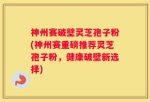 神州赛破壁灵芝孢子粉(神州赛重磅推荐灵芝孢子粉，健康破壁新选择)