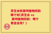 灵芝水和黛珂植物欣韵哪个好(灵芝水 vs 黛珂植物欣韵：哪个更适合你？)