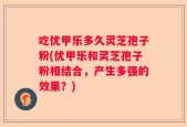 吃优甲乐多久灵芝孢子粉(优甲乐和灵芝孢子粉相结合，产生多强的效果？)