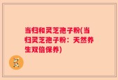 当归和灵芝孢子粉(当归灵芝孢子粉：天然养生双倍保养)