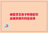 破壁灵芝孢子粉搭配饮品推荐提升的佳选择