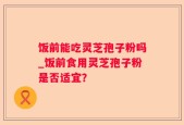饭前能吃灵芝孢子粉吗_饭前食用灵芝孢子粉是否适宜？