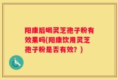 阳康后喝灵芝孢子粉有效果吗(阳康饮用灵芝孢子粉是否有效？)