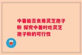 中暑能否食用灵芝孢子粉 探究中暑时吃灵芝孢子粉的可行性