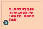东北纯野生灵芝孢子粉(东北野生灵芝孢子粉：纯净天然，健康养生的选择)