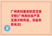 广州夫妇售卖的灵芝孢子粉(广州夫妇自产灵芝孢子粉开店，引起市民关注)