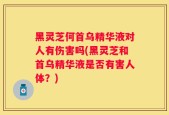 黑灵芝何首乌精华液对人有伤害吗(黑灵芝和首乌精华液是否有害人体？)