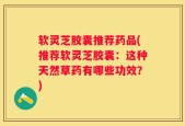 软灵芝胶囊推荐药品(推荐软灵芝胶囊：这种天然草药有哪些功效？)