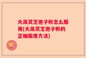 大晟灵芝孢子粉怎么服用(大晟灵芝孢子粉的正确服用方法)
