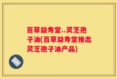 百草益寿堂..灵芝孢子油(百草益寿堂推出灵芝孢子油产品)