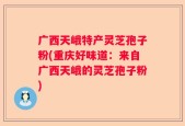 广西天峨特产灵芝孢子粉(重庆好味道：来自广西天峨的灵芝孢子粉)