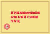 灵芝跟石斛能炖汤吗怎么做(石斛灵芝汤的制作方法)