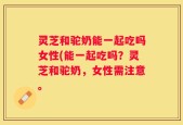 灵芝和驼奶能一起吃吗女性(能一起吃吗？灵芝和驼奶，女性需注意。