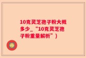 10克灵芝孢子粉大概多少_“10克灵芝孢子粉重量解析”)