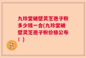 九珍堂破壁灵芝孢子粉多少钱一合(九珍堂破壁灵芝孢子粉价格公布！)