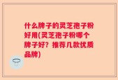 什么牌子的灵芝孢子粉好用(灵芝孢子粉哪个牌子好？推荐几款优质品牌)
