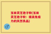 玉田灵芝孢子粉(玉田灵芝孢子粉：提高免疫力的天然良品)