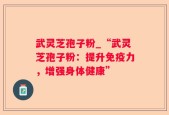 武灵芝孢子粉_“武灵芝孢子粉：提升免疫力，增强身体健康”