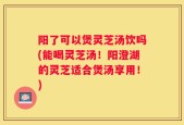 阳了可以煲灵芝汤饮吗(能喝灵芝汤！阳澄湖的灵芝适合煲汤享用！)