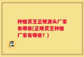 种植灵芝正规源头厂家有哪些(正规灵芝种植厂家有哪些？)