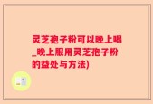 灵芝孢子粉可以晚上喝_晚上服用灵芝孢子粉的益处与方法)