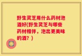 野生灵芝用什么药材泡酒好(野生灵芝与哪些药材相伴，泡出更美味的酒？)