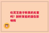吃灵芝孢子粉真的无害吗？剖析背后的潜在影响和