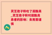 灵芝孢子粉吃了尿酸高_灵芝孢子粉对尿酸高患者的影响：食用需谨慎