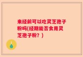 来经前可以吃灵芝孢子粉吗(经期能否食用灵芝孢子粉？)