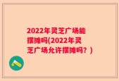 2022年灵芝广场能摆摊吗(2022年灵芝广场允许摆摊吗？)