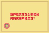 葫芦娃灵芝怎么购买如何购买葫芦娃灵芝？