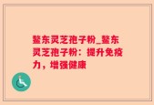 鳌东灵芝孢子粉_鳌东灵芝孢子粉：提升免疫力，增强健康