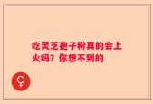 吃灵芝孢子粉真的会上火吗？你想不到的