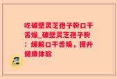 吃破壁灵芝孢子粉口干舌燥_破壁灵芝孢子粉：缓解口干舌燥，提升健康体验