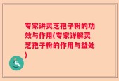 专家讲灵芝孢子粉的功效与作用(专家详解灵芝孢子粉的作用与益处)