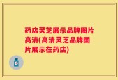 药店灵芝展示品牌图片高清(高清灵芝品牌图片展示在药店)