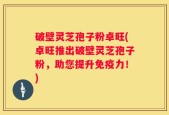 破壁灵芝孢子粉卓旺(卓旺推出破壁灵芝孢子粉，助您提升免疫力！)