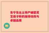 东宁东北土特产破壁灵芝孢子粉的独特功效与卓越品质