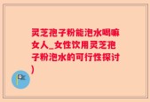灵芝孢子粉能泡水喝嘛女人_女性饮用灵芝孢子粉泡水的可行性探讨)