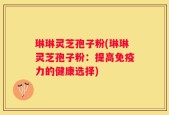 琳琳灵芝孢子粉(琳琳灵芝孢子粉：提高免疫力的健康选择)