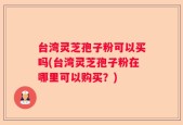 台湾灵芝孢子粉可以买吗(台湾灵芝孢子粉在哪里可以购买？)