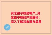 灵芝孢子粉是哪产_灵芝孢子粉的产地解析：深入了解其来源与品质