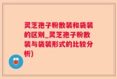 灵芝孢子粉散装和袋装的区别_灵芝孢子粉散装与袋装形式的比较分析)