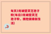每天3克破壁灵芝孢子粉(每日3克破壁灵芝孢子粉，拥抱健康新生活)