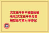 灵芝孢子粉不破壁能被吸收(灵芝孢子粉无需破壁也可被人体吸收)