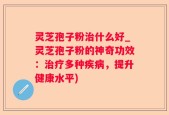 灵芝孢子粉治什么好_灵芝孢子粉的神奇功效：治疗多种疾病，提升健康水平)